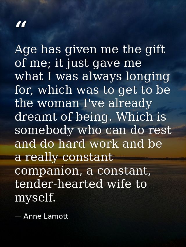 Age has given me the gift of me; it just gave me what I was always longing for, which was to get to be the woman I've al — Anne Lamott