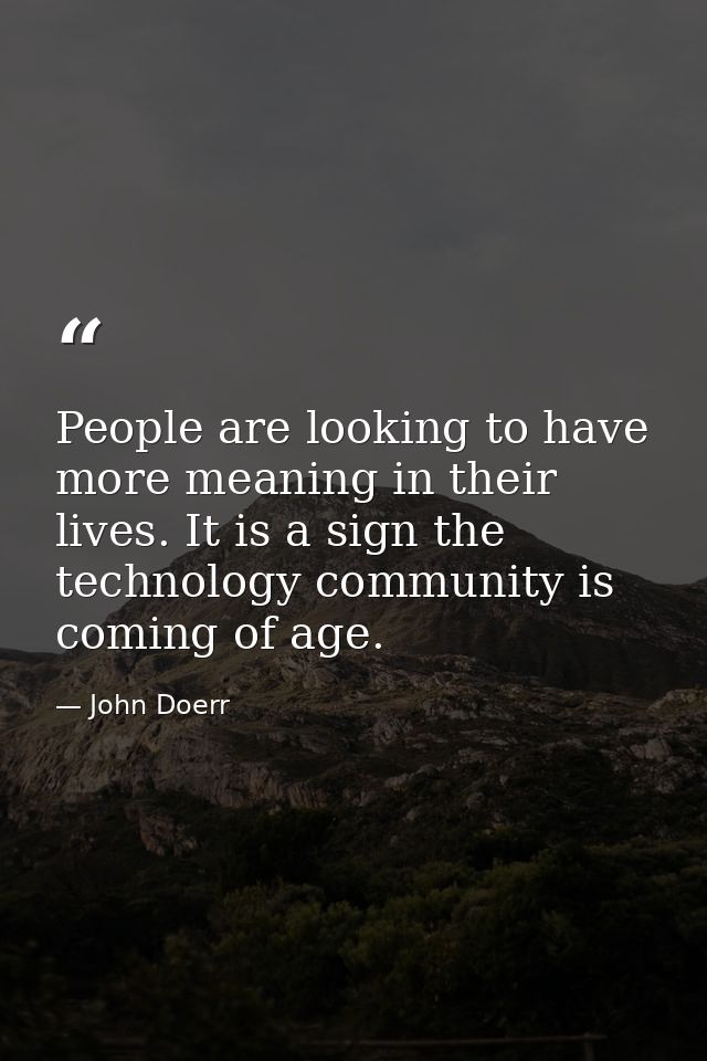 People are looking to have more meaning in their lives. It is a sign the technology community is coming of age. — John Doerr