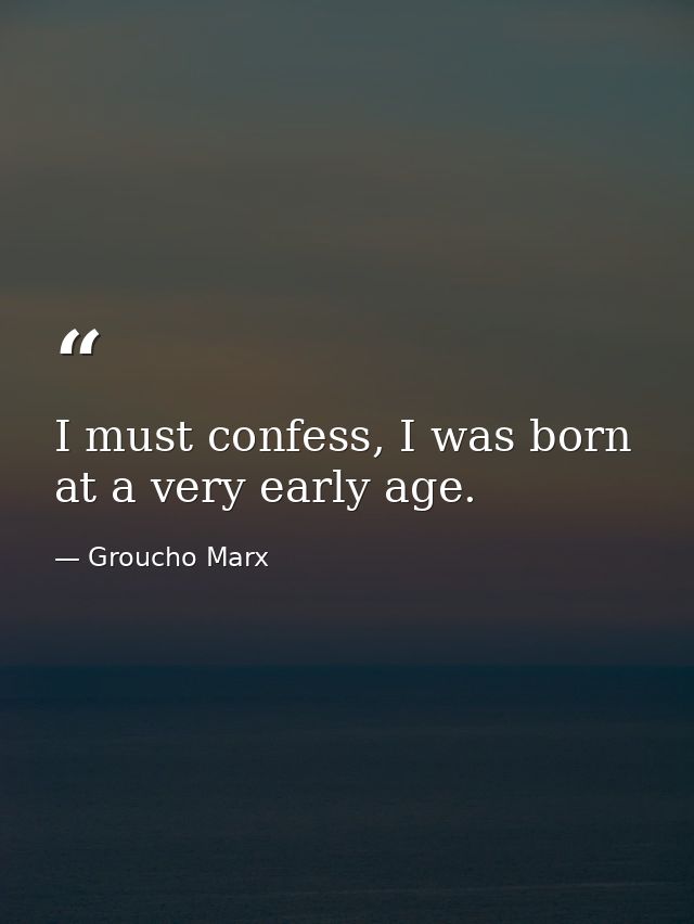 I must confess, I was born at a very early age. — Groucho Marx
