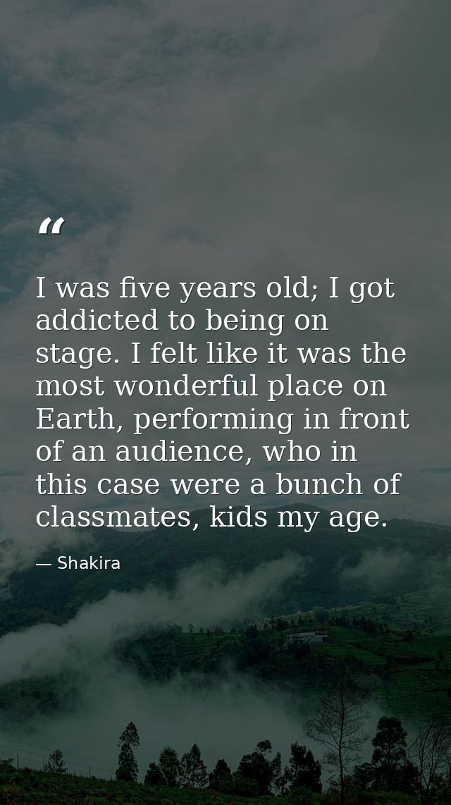 I was five years old; I got addicted to being on stage. I felt like it was the most wonderful place on Earth, performing — Shakira