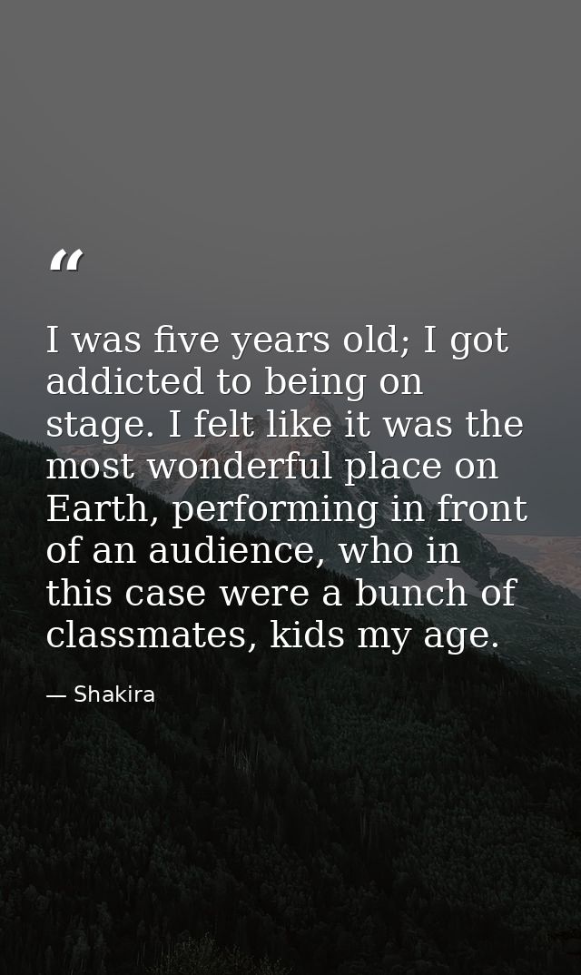 I was five years old; I got addicted to being on stage. I felt like it was the most wonderful place on Earth, performing — Shakira