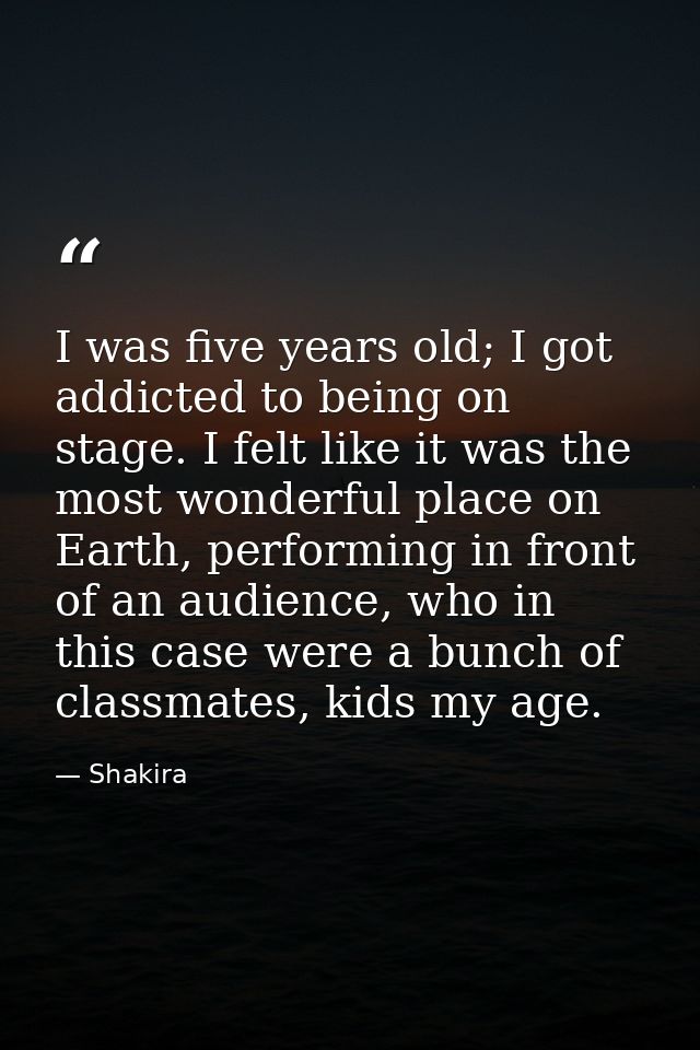 I was five years old; I got addicted to being on stage. I felt like it was the most wonderful place on Earth, performing — Shakira