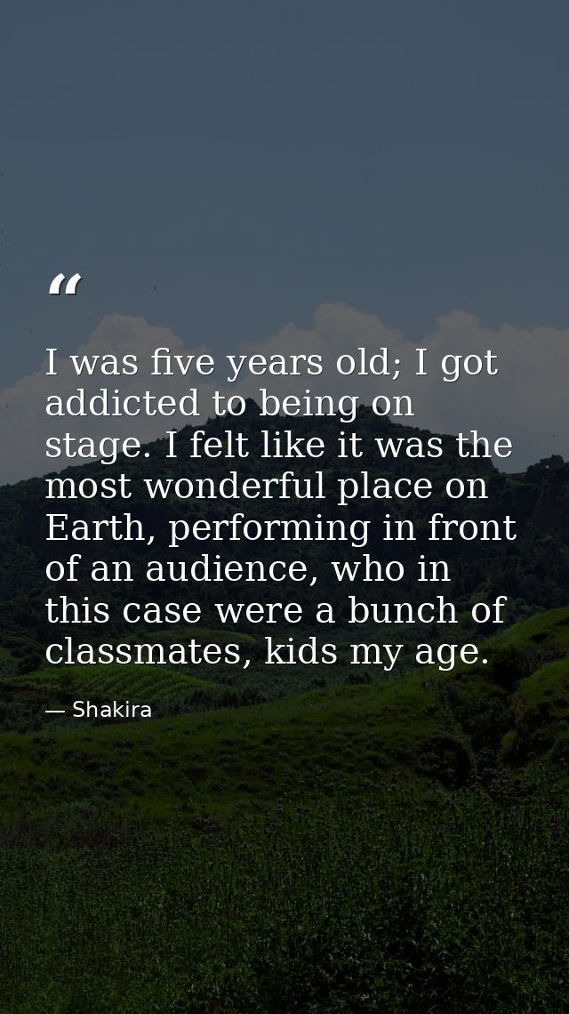 I was five years old; I got addicted to being on stage. I felt like it was the most wonderful place on Earth, performing — Shakira