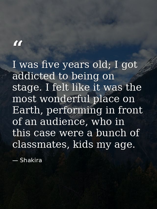 I was five years old; I got addicted to being on stage. I felt like it was the most wonderful place on Earth, performing — Shakira