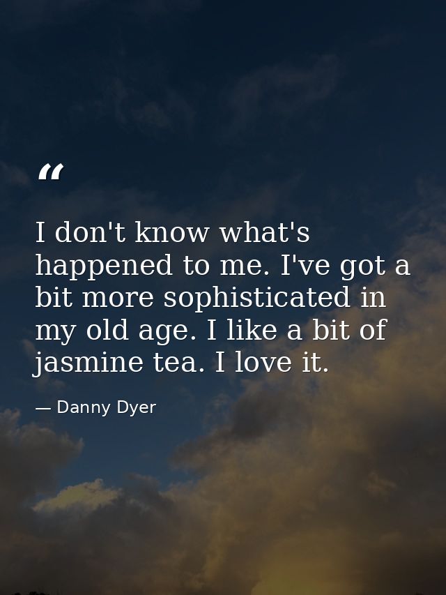 I don't know what's happened to me. I've got a bit more sophisticated in my old age. I like a bit of jasmine tea. I love — Danny Dyer