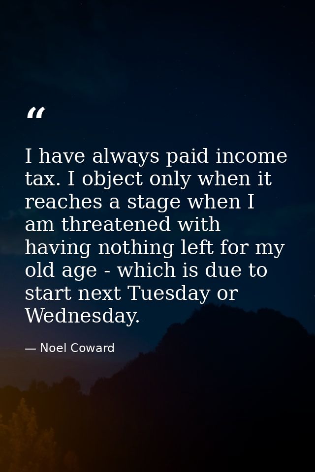 I have always paid income tax. I object only when it reaches a stage when I am threatened with having nothing left for m — Noel Coward