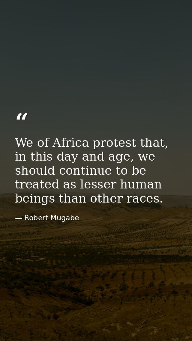 We of Africa protest that, in this day and age, we should continue to be treated as lesser human beings than other races — Robert Mugabe