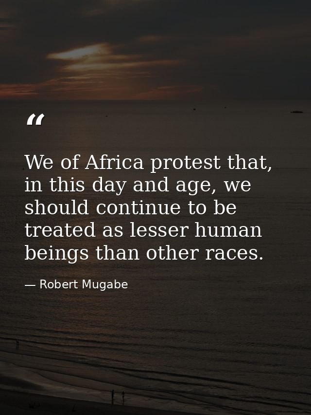 We of Africa protest that, in this day and age, we should continue to be treated as lesser human beings than other races — Robert Mugabe