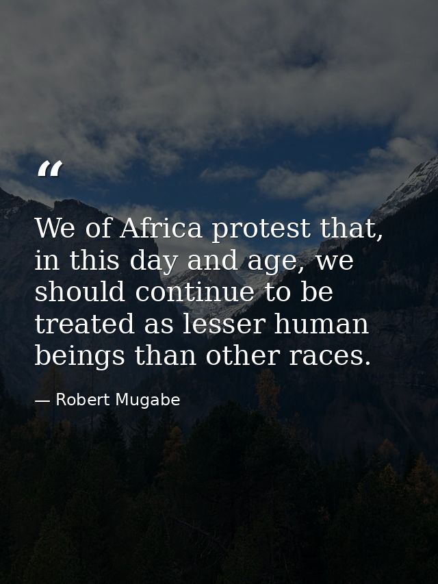We of Africa protest that, in this day and age, we should continue to be treated as lesser human beings than other races — Robert Mugabe