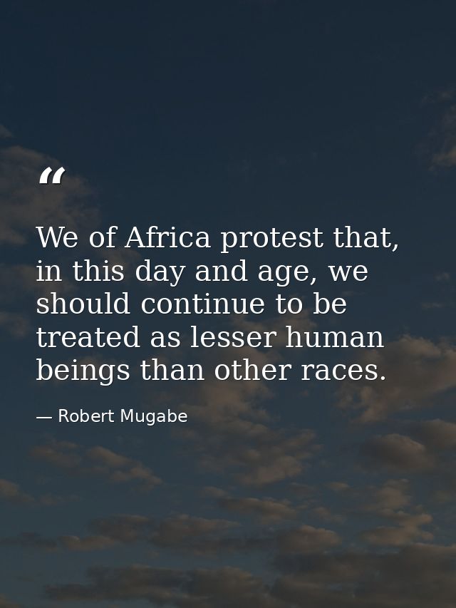 We of Africa protest that, in this day and age, we should continue to be treated as lesser human beings than other races — Robert Mugabe