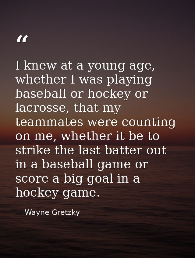 I knew at a young age, whether I was playing baseball or hockey or lacrosse, that my teammates were counting on me, whet — Wayne Gretzky