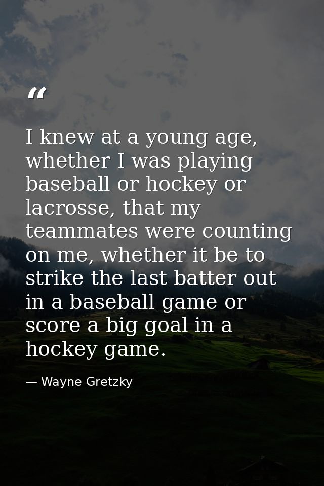 I knew at a young age, whether I was playing baseball or hockey or lacrosse, that my teammates were counting on me, whet — Wayne Gretzky