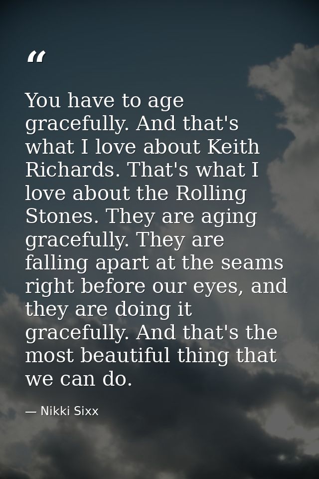 You have to age gracefully. And that's what I love about Keith Richards. That's what I love about the Rolling Stones. Th — Nikki Sixx