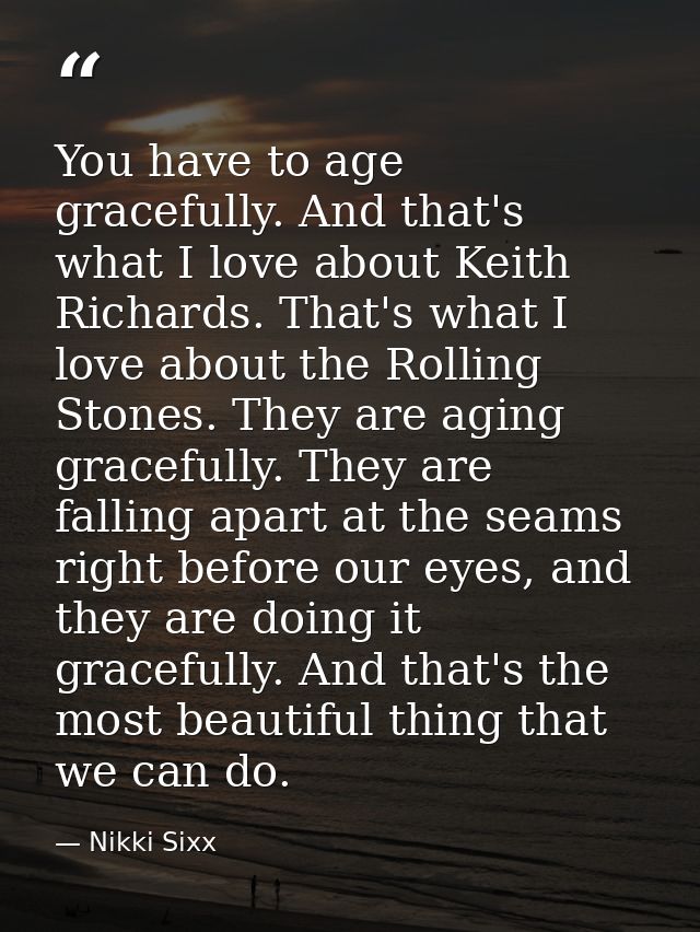 You have to age gracefully. And that's what I love about Keith Richards. That's what I love about the Rolling Stones. Th — Nikki Sixx