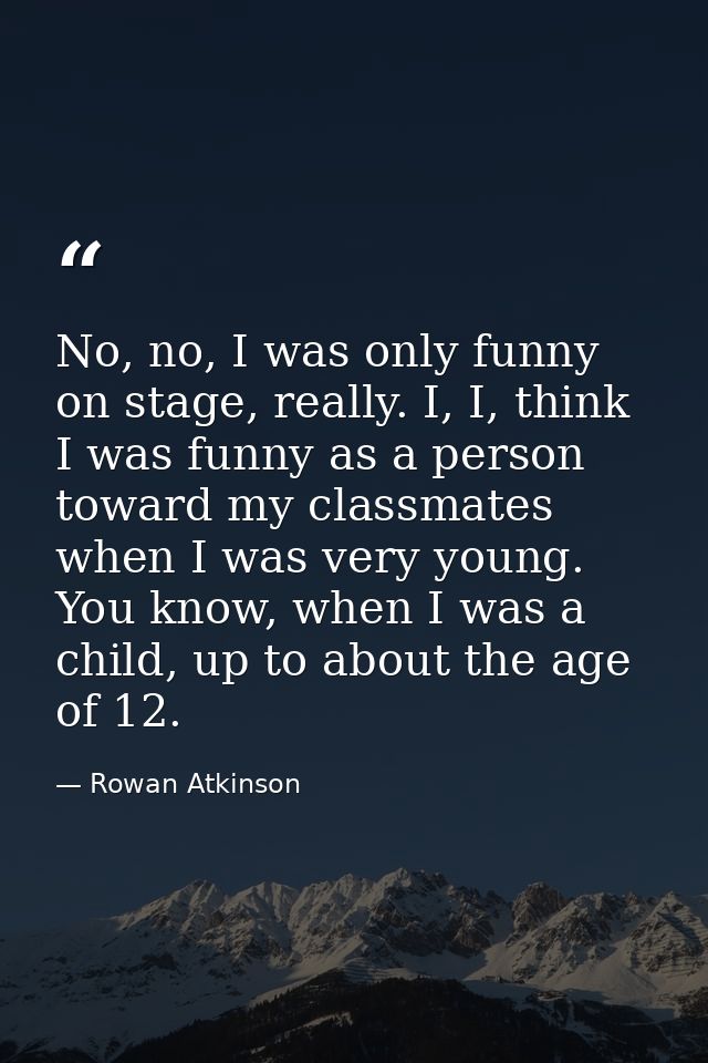 No, no, I was only funny on stage, really. I, I, think I was funny as a person toward my classmates when I was very youn — Rowan Atkinson