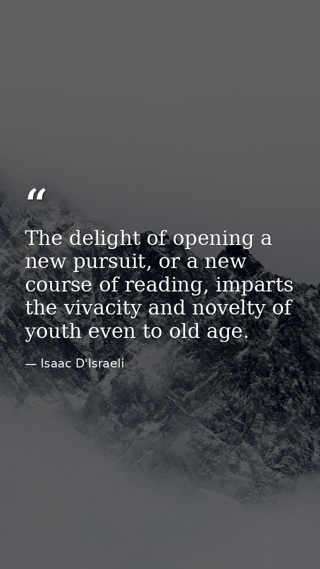 The delight of opening a new pursuit, or a new course of reading, imparts the vivacity and novelty of youth even to old  — Isaac D'Israeli