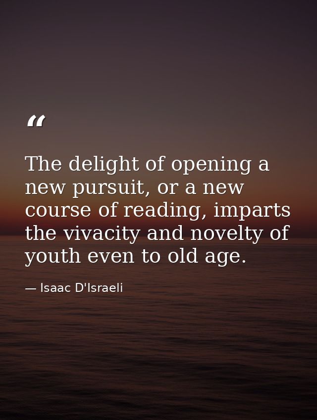 The delight of opening a new pursuit, or a new course of reading, imparts the vivacity and novelty of youth even to old  — Isaac D'Israeli