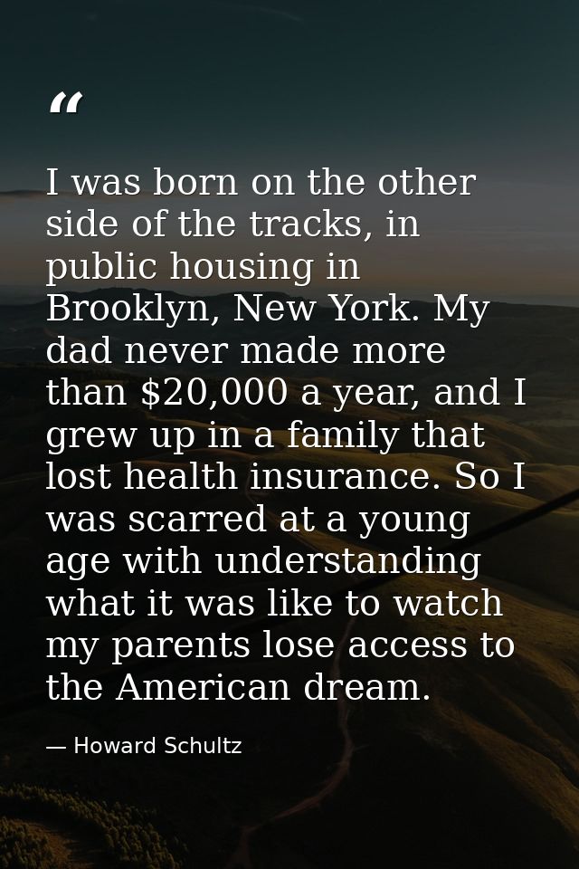 I was born on the other side of the tracks, in public housing in Brooklyn, New York. My dad never made more than $20,000 — Howard Schultz