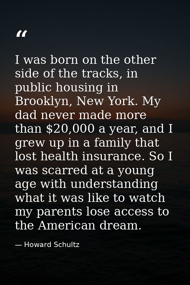 I was born on the other side of the tracks, in public housing in Brooklyn, New York. My dad never made more than $20,000 — Howard Schultz