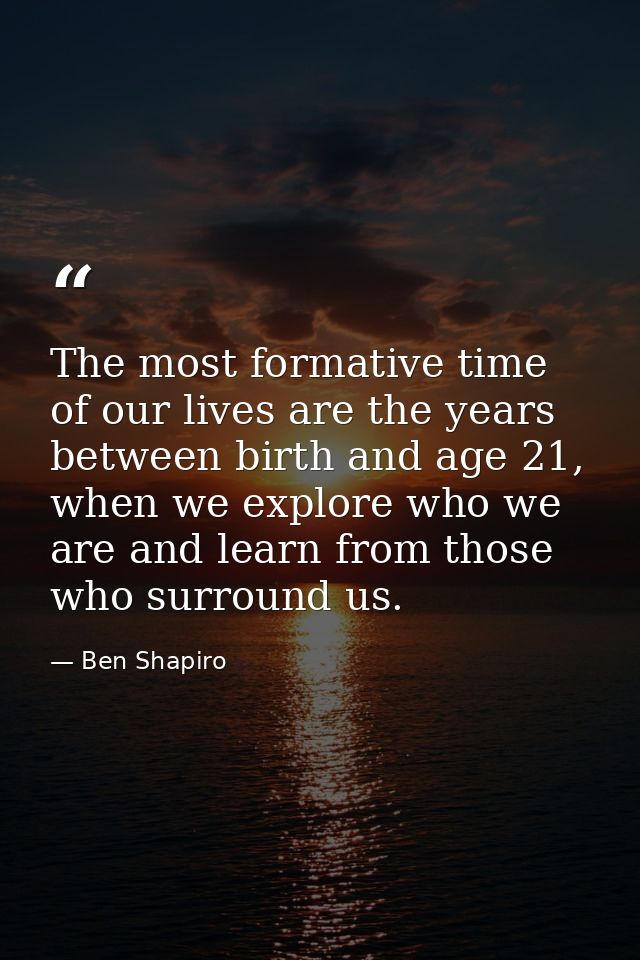 The most formative time of our lives are the years between birth and age 21, when we explore who we are and learn from t — Ben Shapiro