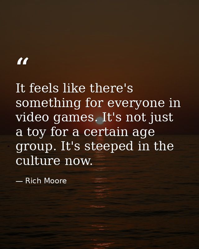 It feels like there's something for everyone in video games. It's not just a toy for a certain age group. It's steeped i — Rich Moore