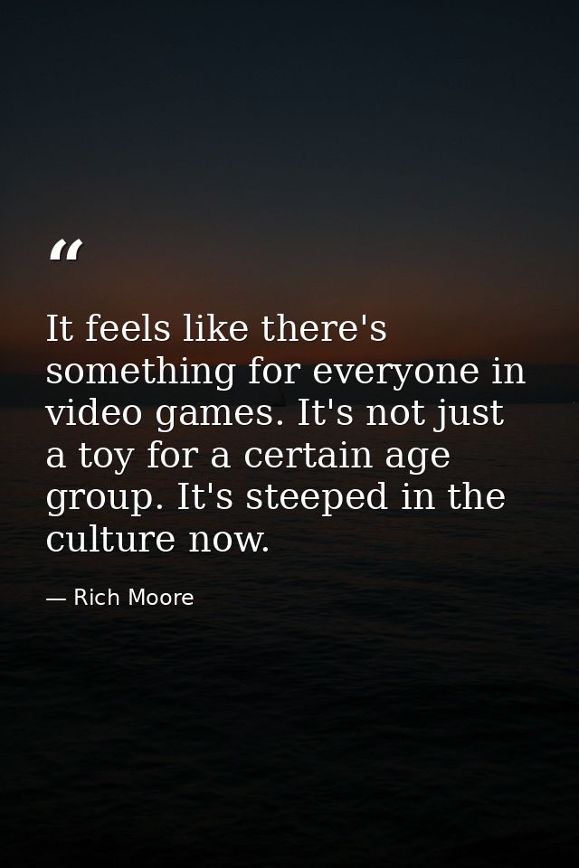 It feels like there's something for everyone in video games. It's not just a toy for a certain age group. It's steeped i — Rich Moore