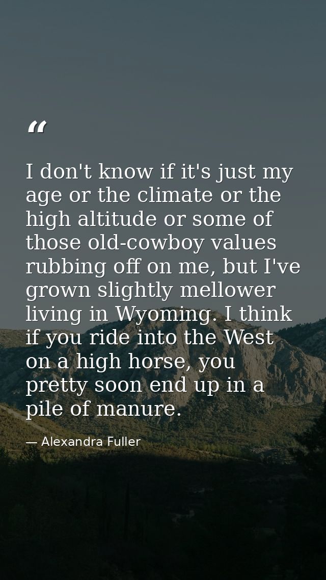 I don't know if it's just my age or the climate or the high altitude or some of those old-cowboy values rubbing off on m — Alexandra Fuller
