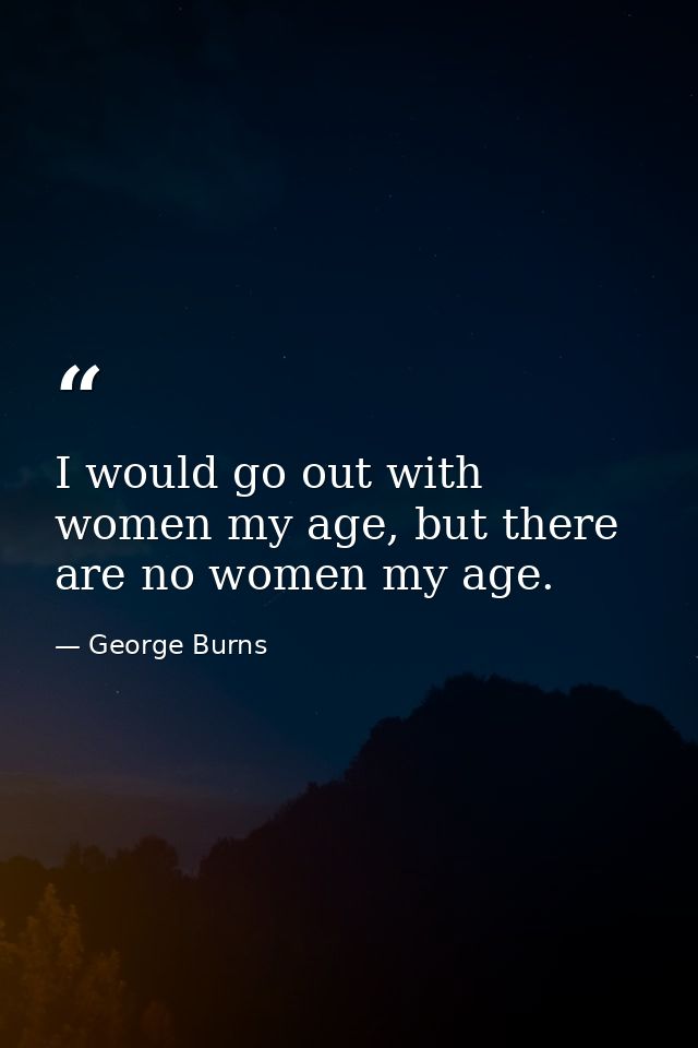 I would go out with women my age, but there are no women my age. — George Burns