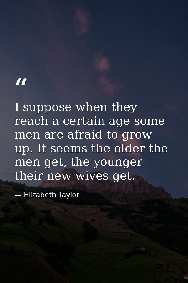 I suppose when they reach a certain age some men are afraid to grow up. It seems the older the men get, the younger thei — Elizabeth Taylor
