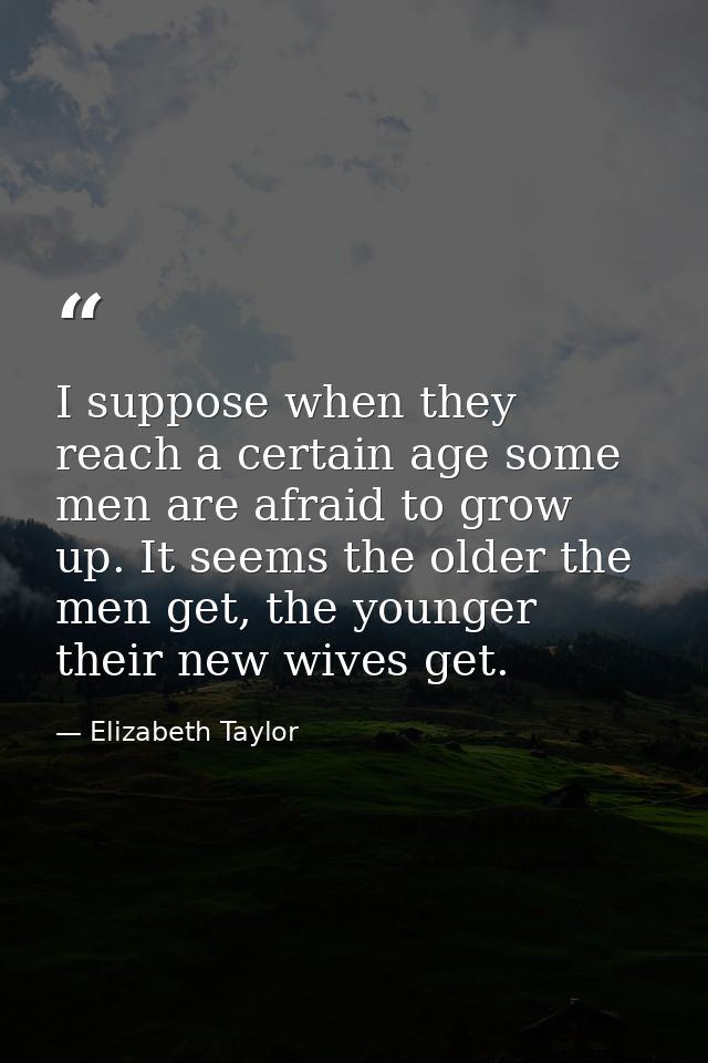I suppose when they reach a certain age some men are afraid to grow up. It seems the older the men get, the younger thei — Elizabeth Taylor
