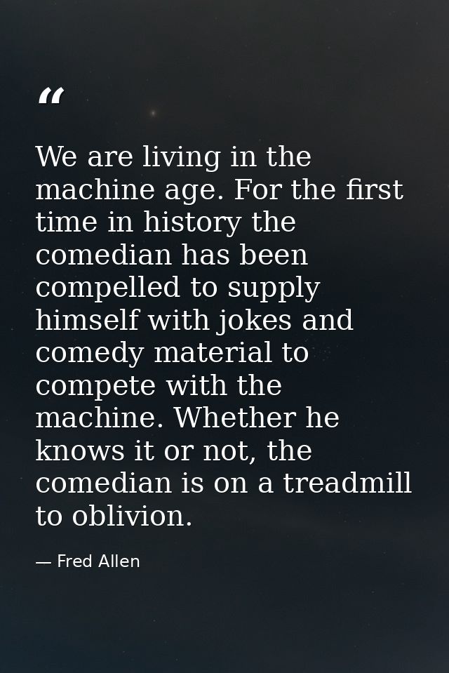 We are living in the machine age. For the first time in history the comedian has been compelled to supply himself with j — Fred Allen