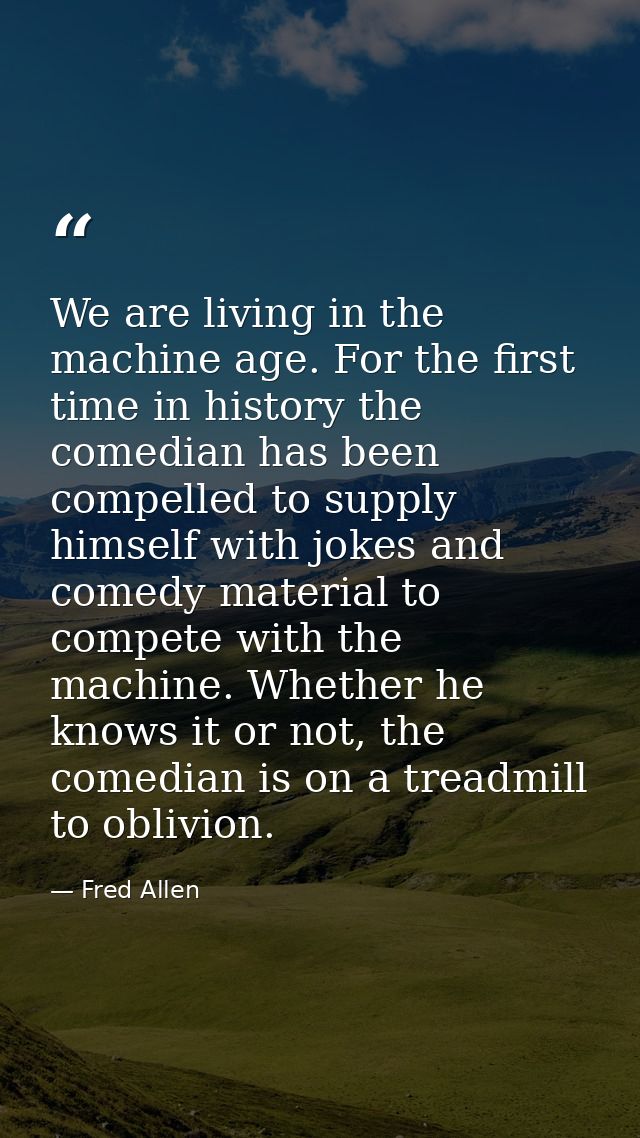 We are living in the machine age. For the first time in history the comedian has been compelled to supply himself with j — Fred Allen