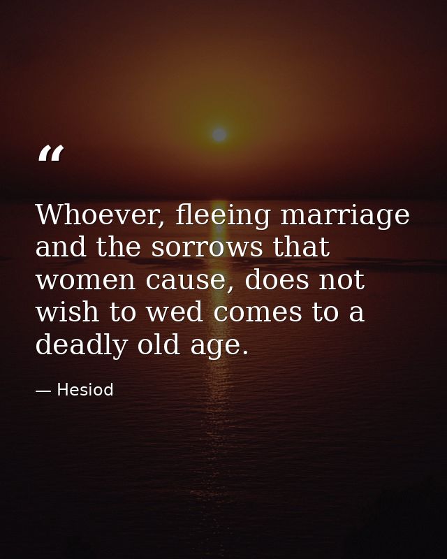 Whoever, fleeing marriage and the sorrows that women cause, does not wish to wed comes to a deadly old age. — Hesiod