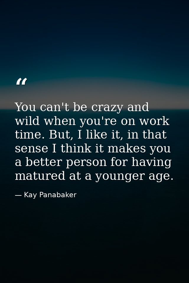 You can't be crazy and wild when you're on work time. But, I like it, in that sense I think it makes you a better person — Kay Panabaker