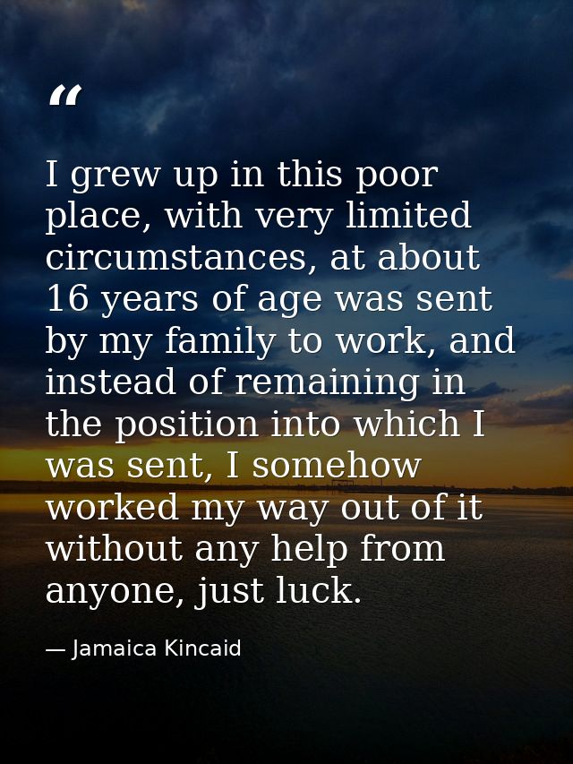 I grew up in this poor place, with very limited circumstances, at about 16 years of age was sent by my family to work, a — Jamaica Kincaid