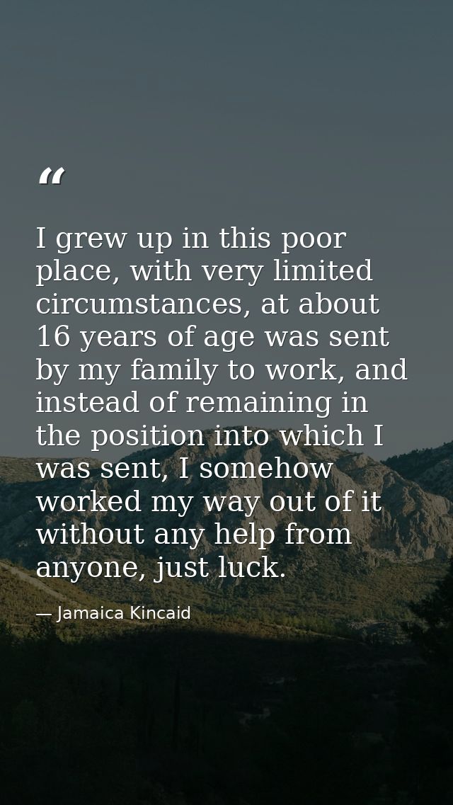 I grew up in this poor place, with very limited circumstances, at about 16 years of age was sent by my family to work, a — Jamaica Kincaid