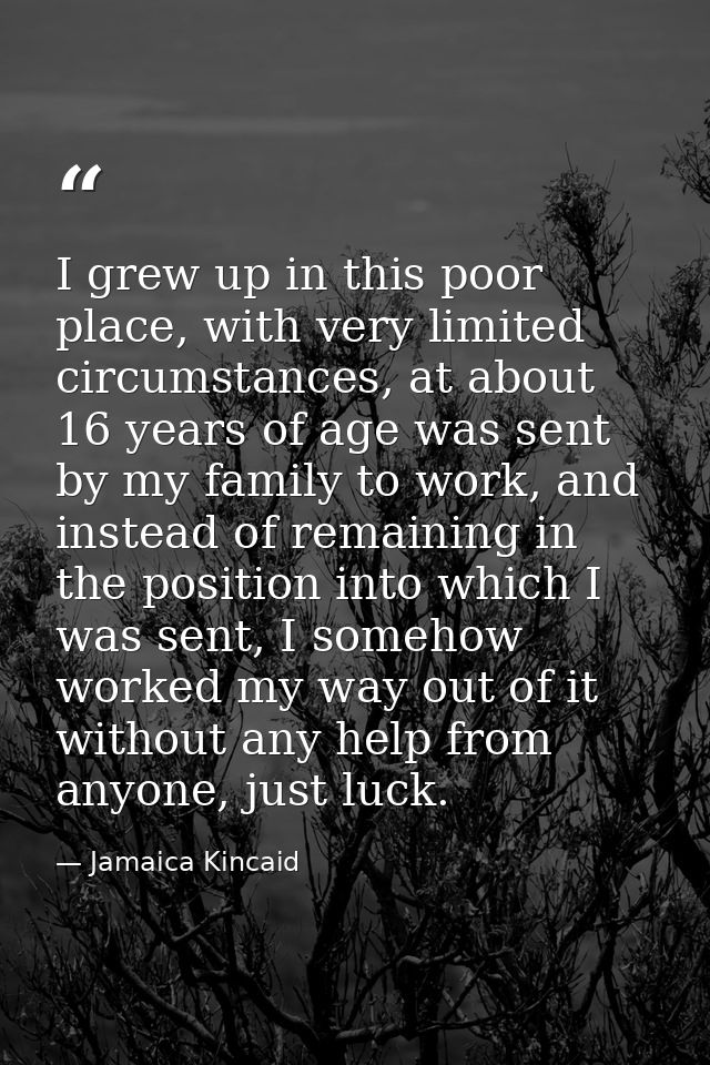 I grew up in this poor place, with very limited circumstances, at about 16 years of age was sent by my family to work, a — Jamaica Kincaid