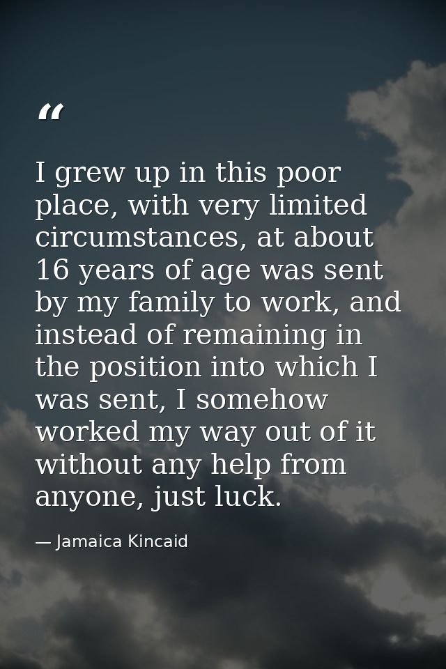 I grew up in this poor place, with very limited circumstances, at about 16 years of age was sent by my family to work, a — Jamaica Kincaid