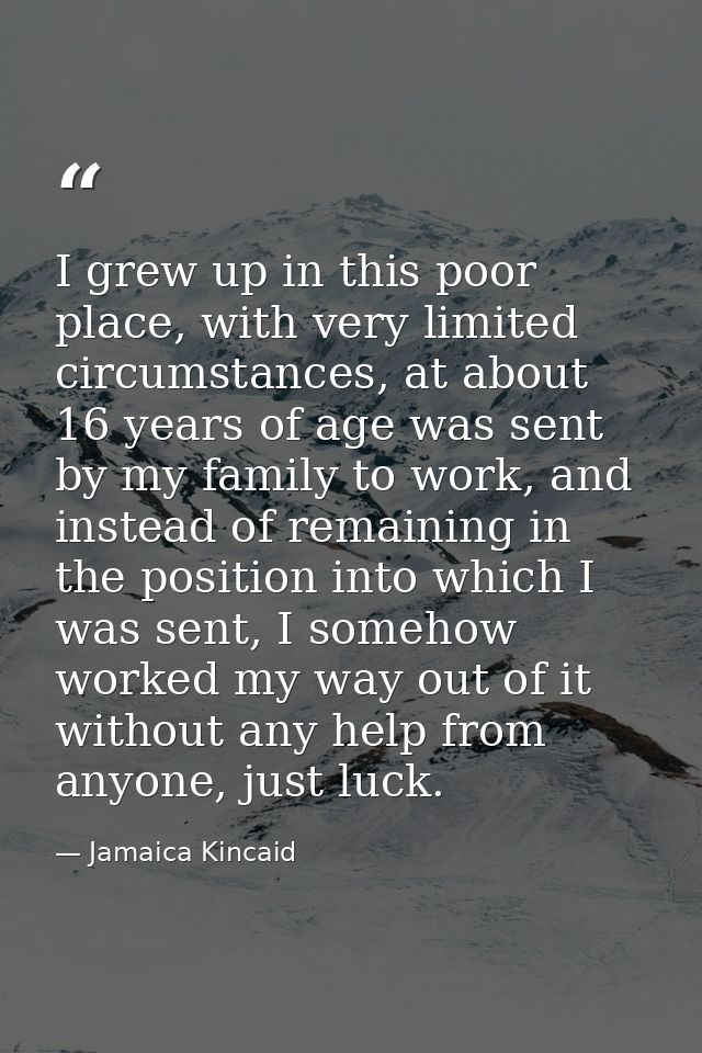 I grew up in this poor place, with very limited circumstances, at about 16 years of age was sent by my family to work, a — Jamaica Kincaid
