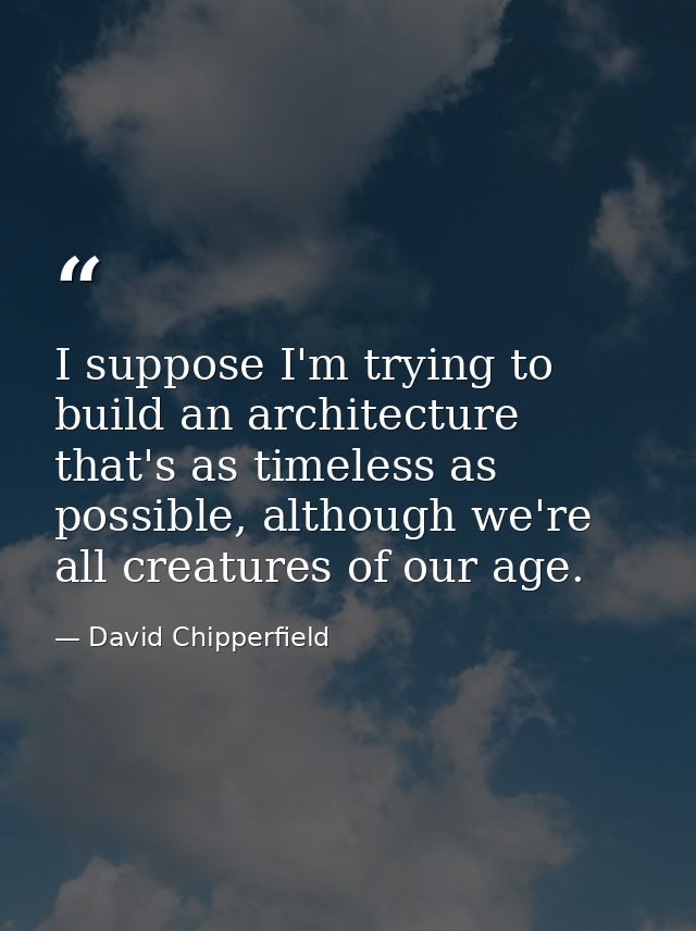 I suppose I'm trying to build an architecture that's as timeless as possible, although we're all creatures of our age. — David Chipperfield