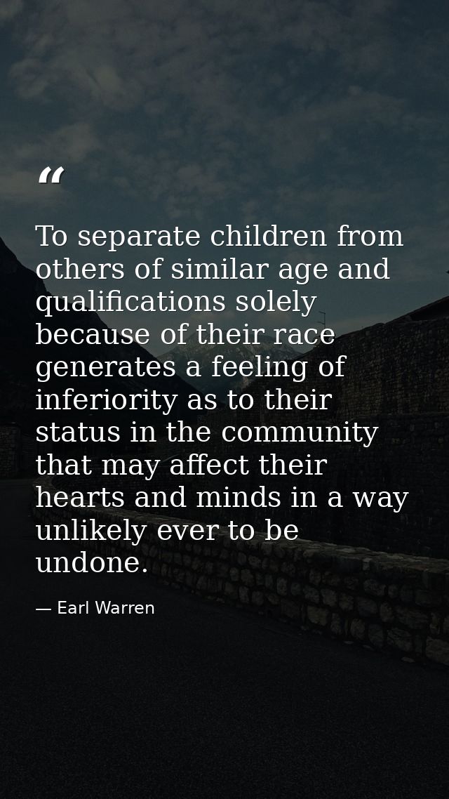 To separate children from others of similar age and qualifications solely because of their race generates a feeling of i — Earl Warren