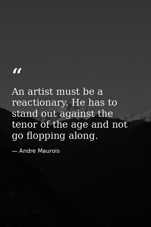 An artist must be a reactionary. He has to stand out against the tenor of the age and not go flopping along. — Andre Maurois