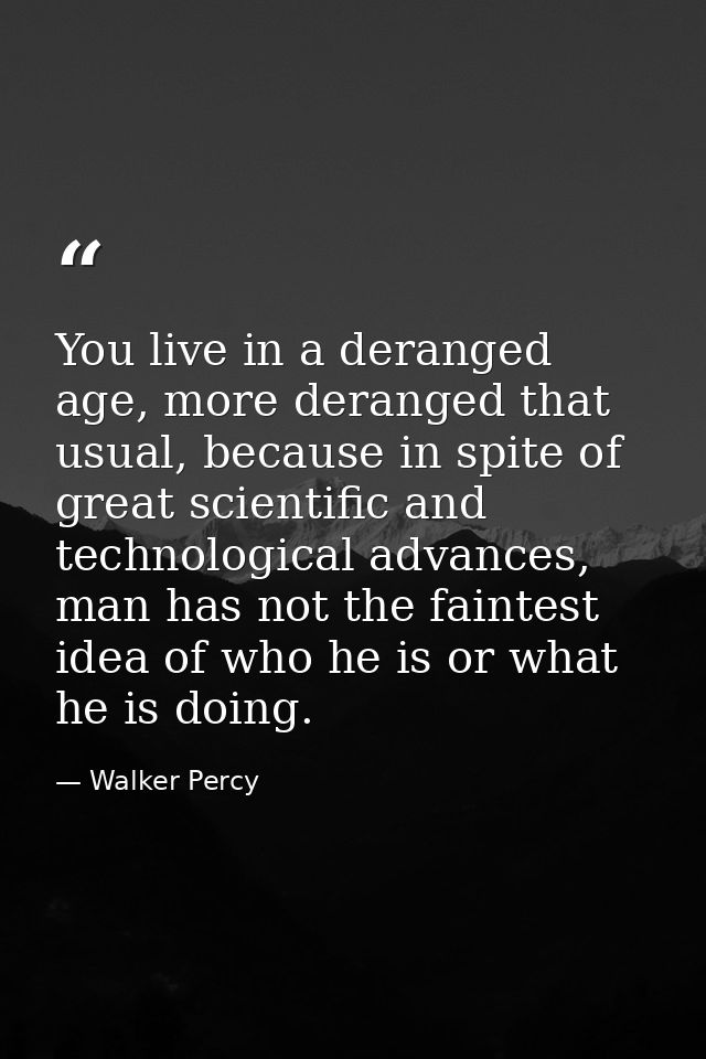 You live in a deranged age, more deranged that usual, because in spite of great scientific and technological advances, m — Walker Percy