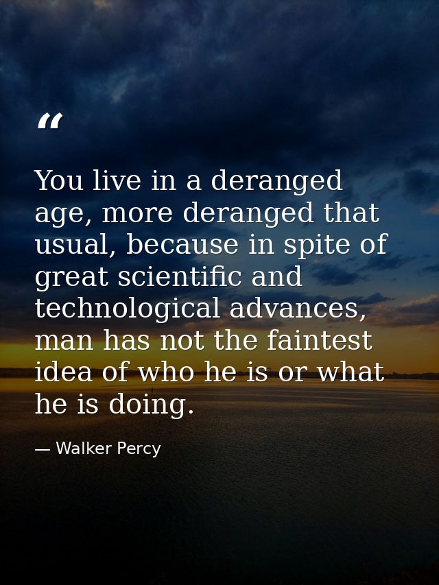 You live in a deranged age, more deranged that usual, because in spite of great scientific and technological advances, m — Walker Percy
