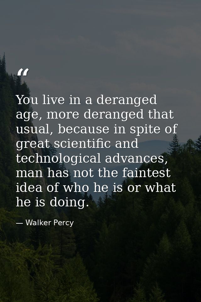 You live in a deranged age, more deranged that usual, because in spite of great scientific and technological advances, m — Walker Percy