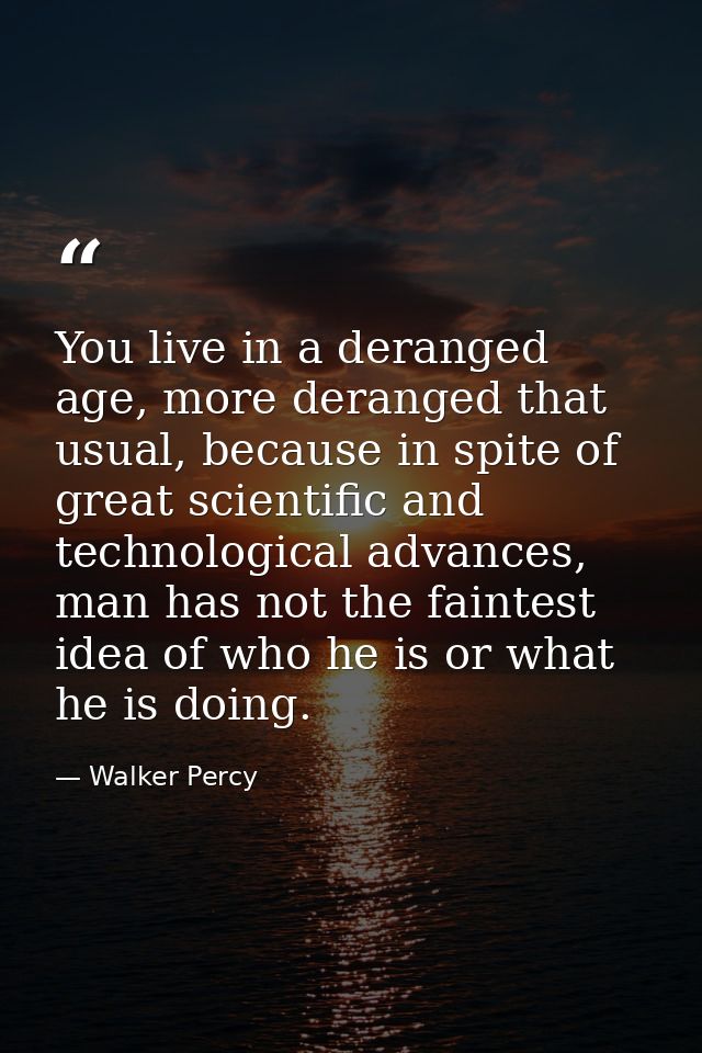 You live in a deranged age, more deranged that usual, because in spite of great scientific and technological advances, m — Walker Percy