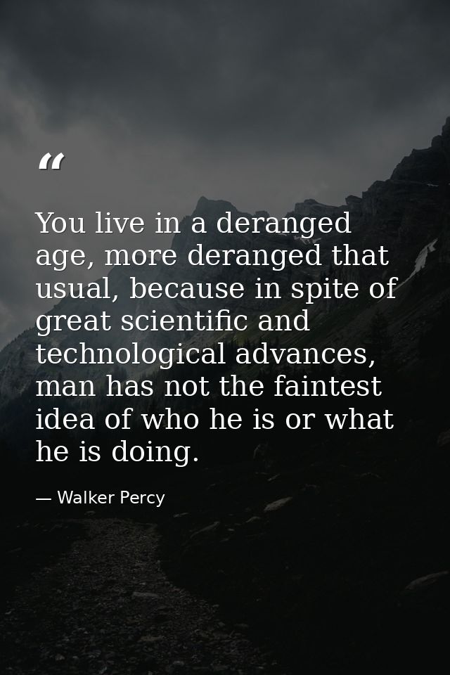 You live in a deranged age, more deranged that usual, because in spite of great scientific and technological advances, m — Walker Percy