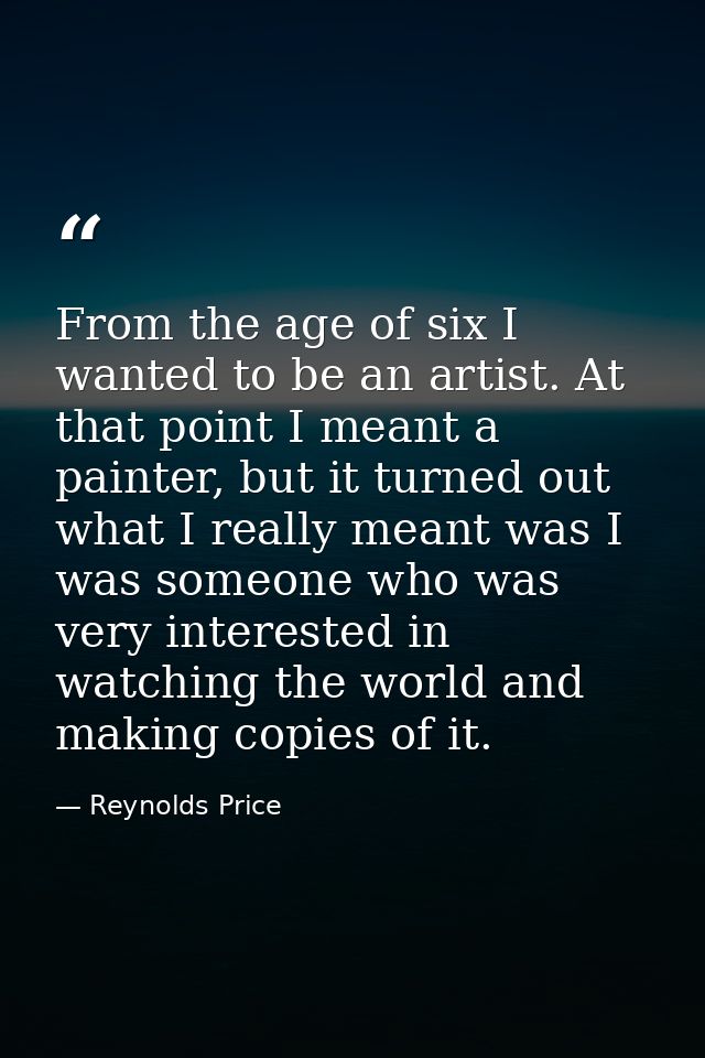 From the age of six I wanted to be an artist. At that point I meant a painter, but it turned out what I really meant was — Reynolds Price