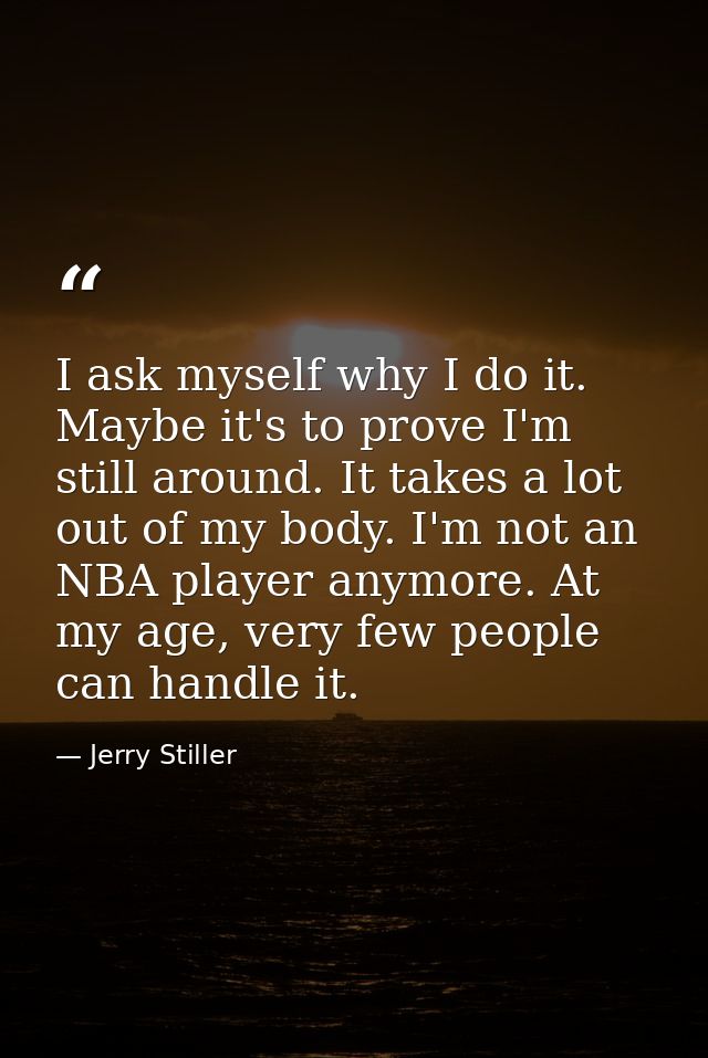 I ask myself why I do it. Maybe it's to prove I'm still around. It takes a lot out of my body. I'm not an NBA player any — Jerry Stiller