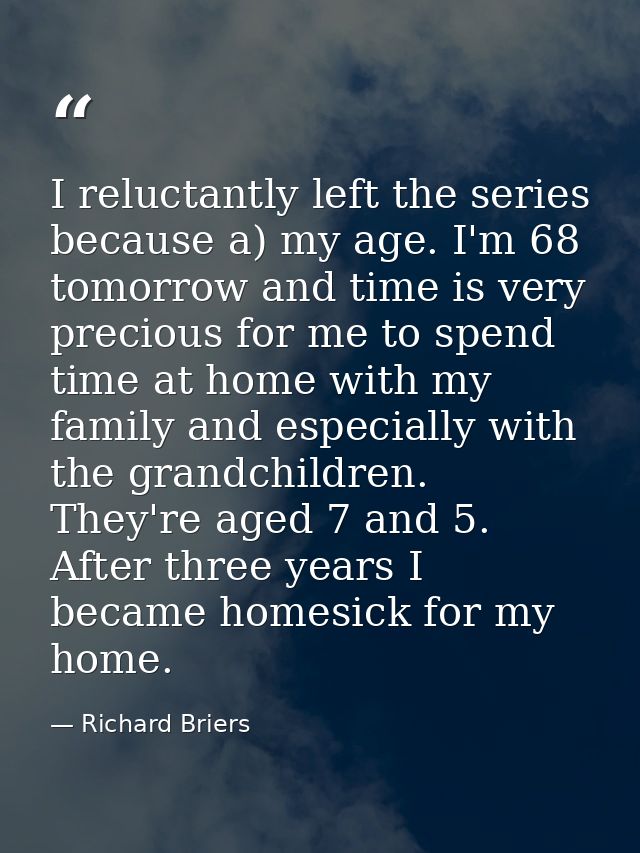I reluctantly left the series because a) my age. I'm 68 tomorrow and time is very precious for me to spend time at home  — Richard Briers